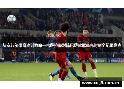 从安菲尔德奇迹到致命一击萨拉赫对阵巴萨欧冠高光时刻全纪录盘点 从安菲尔德奇迹到致命一击萨拉赫对阵巴萨欧冠高光时刻全纪录盘点