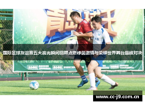 国际足球友谊赛五大高光瞬间回顾点燃绿茵激情与荣耀世界舞台巅峰对决